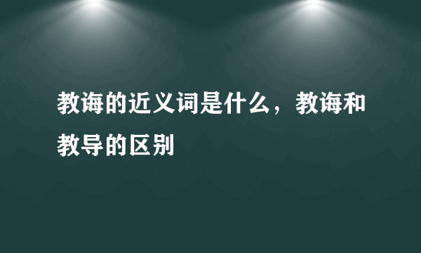 教诲的近义词是什么，教诲和教导的区别