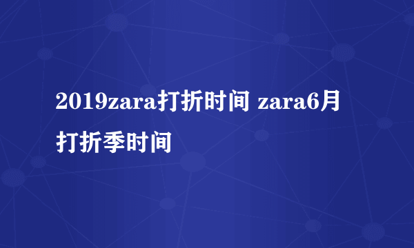 2019zara打折时间 zara6月打折季时间