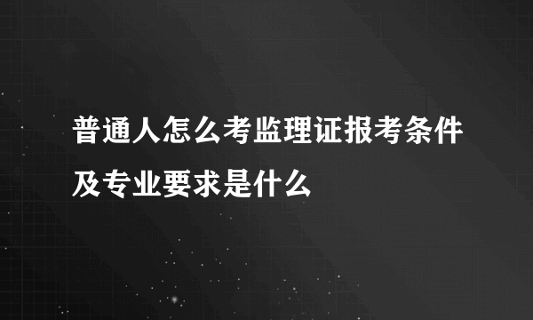 普通人怎么考监理证报考条件及专业要求是什么