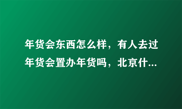 年货会东西怎么样，有人去过年货会置办年货吗，北京什么时候有年货会，在什么地方。