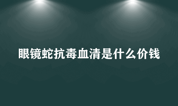 眼镜蛇抗毒血清是什么价钱