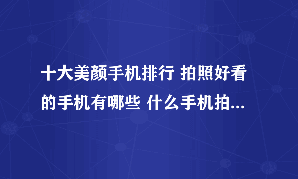 十大美颜手机排行 拍照好看的手机有哪些 什么手机拍照效果好