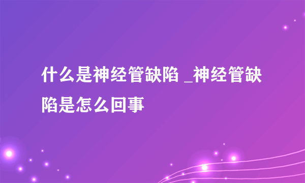 什么是神经管缺陷 _神经管缺陷是怎么回事