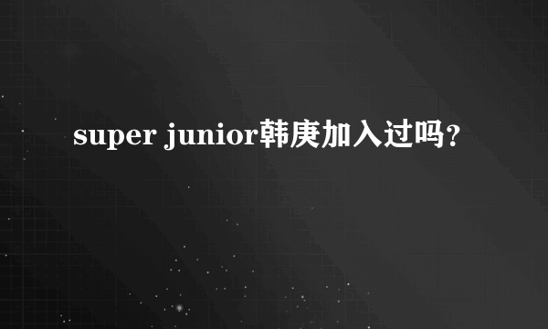 super junior韩庚加入过吗？