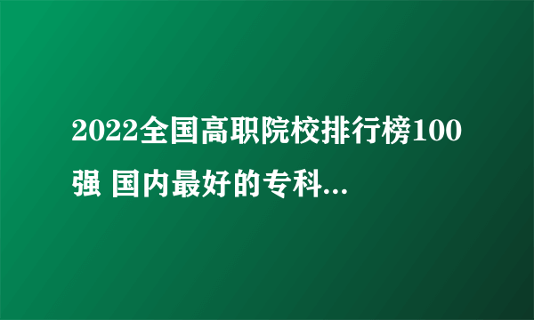 2022全国高职院校排行榜100强 国内最好的专科学校 国家重点高职院校