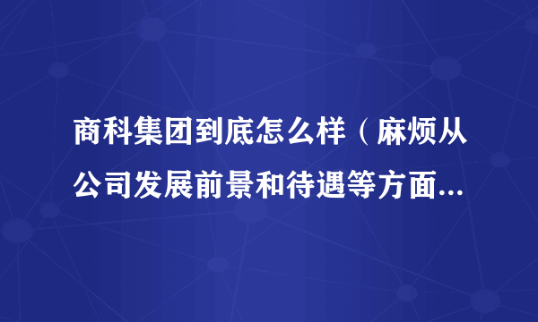 商科集团到底怎么样（麻烦从公司发展前景和待遇等方面介绍一下，越详细越好，谢谢啊！）