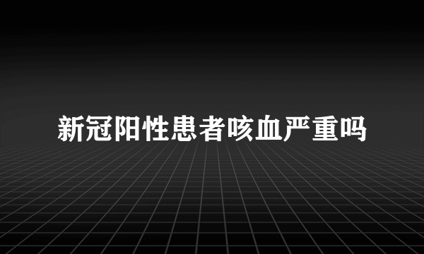 新冠阳性患者咳血严重吗