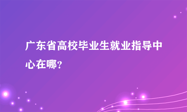 广东省高校毕业生就业指导中心在哪？