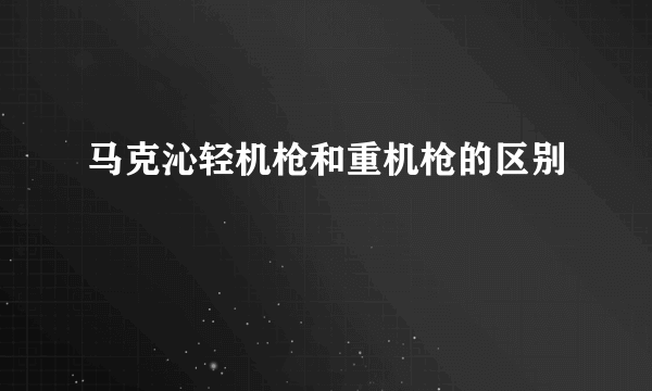 马克沁轻机枪和重机枪的区别