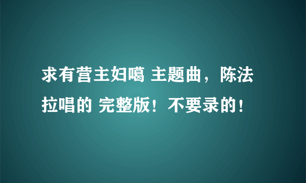 求有营主妇噶 主题曲，陈法拉唱的 完整版！不要录的！