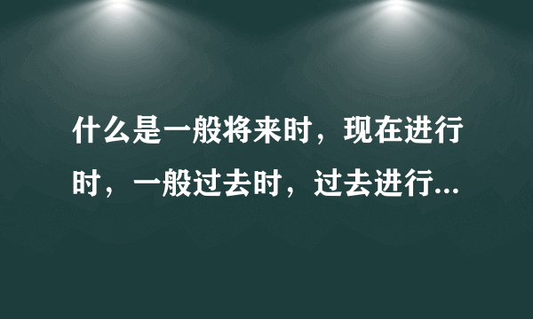 什么是一般将来时，现在进行时，一般过去时，过去进行时，一般现在时，将来进行时，急需，谢谢。