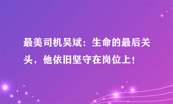 最美司机吴斌：生命的最后关头，他依旧坚守在岗位上！