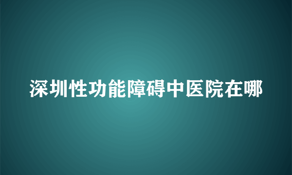 深圳性功能障碍中医院在哪