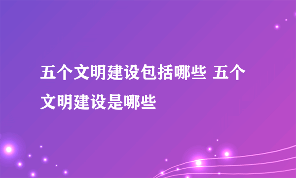 五个文明建设包括哪些 五个文明建设是哪些