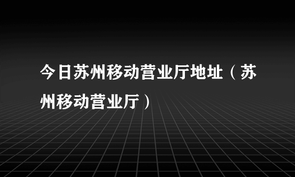 今日苏州移动营业厅地址（苏州移动营业厅）