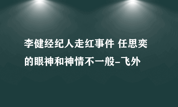 李健经纪人走红事件 任思奕的眼神和神情不一般-飞外