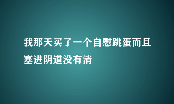 我那天买了一个自慰跳蛋而且塞进阴道没有消