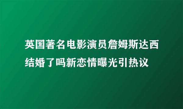 英国著名电影演员詹姆斯达西结婚了吗新恋情曝光引热议