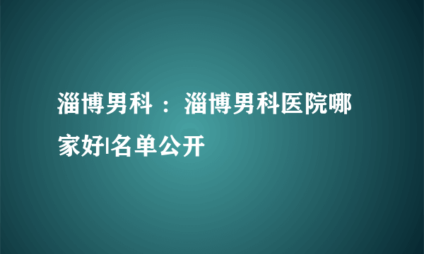 淄博男科 ：淄博男科医院哪家好|名单公开