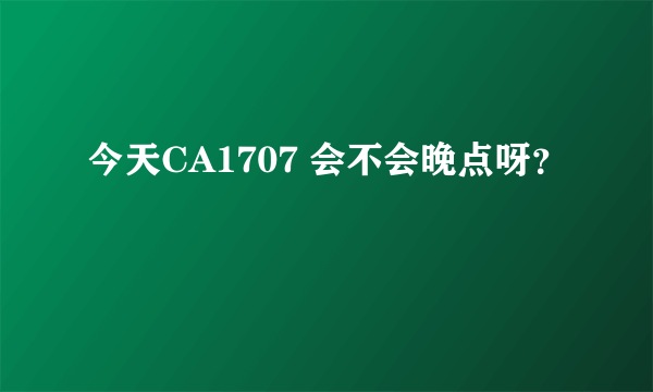 今天CA1707 会不会晚点呀？