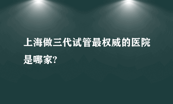 上海做三代试管最权威的医院是哪家?