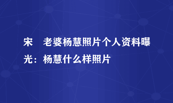 宋喆老婆杨慧照片个人资料曝光：杨慧什么样照片