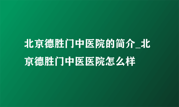 北京德胜门中医院的简介_北京德胜门中医医院怎么样