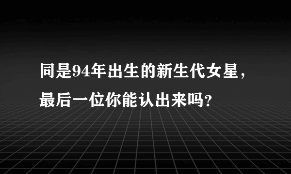 同是94年出生的新生代女星，最后一位你能认出来吗？