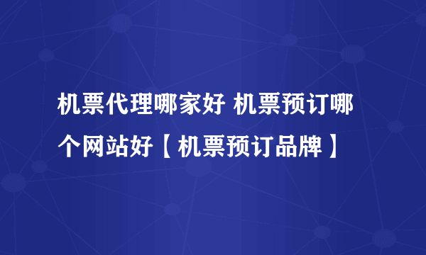 机票代理哪家好 机票预订哪个网站好【机票预订品牌】