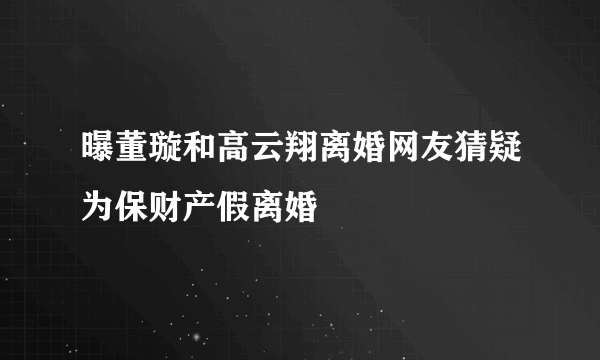 曝董璇和高云翔离婚网友猜疑为保财产假离婚