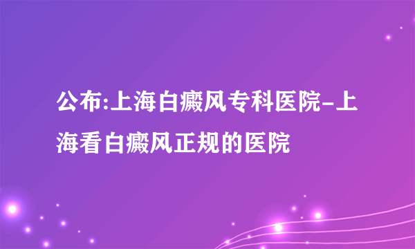 公布:上海白癜风专科医院-上海看白癜风正规的医院