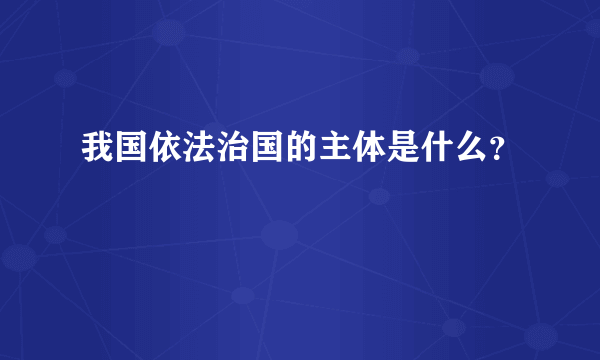 我国依法治国的主体是什么？