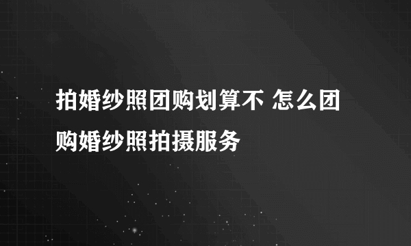 拍婚纱照团购划算不 怎么团购婚纱照拍摄服务