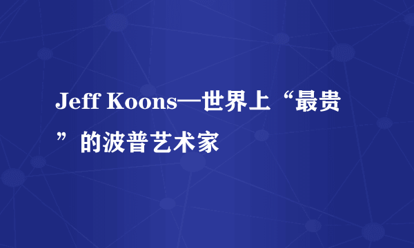 Jeff Koons—世界上“最贵”的波普艺术家