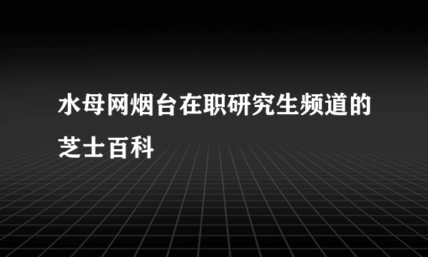 水母网烟台在职研究生频道的芝士百科