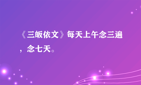 《三皈依文》每天上午念三遍，念七天。