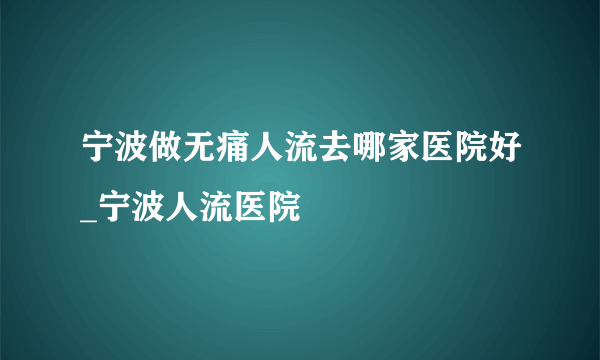 宁波做无痛人流去哪家医院好_宁波人流医院