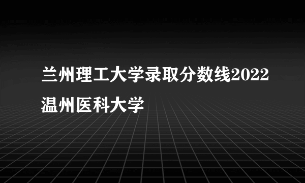 兰州理工大学录取分数线2022温州医科大学