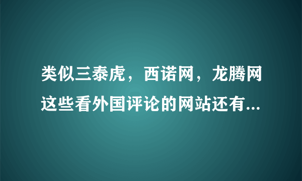 类似三泰虎，西诺网，龙腾网这些看外国评论的网站还有那些啊，求介绍，不要贴吧。