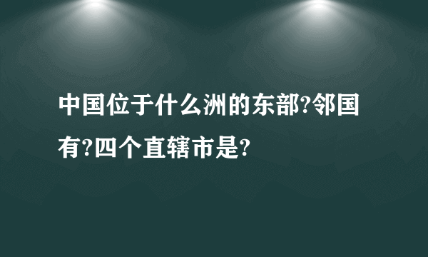 中国位于什么洲的东部?邻国有?四个直辖市是?