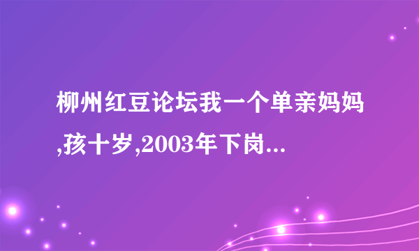 柳州红豆论坛我一个单亲妈妈,孩十岁,2003年下岗在私人企业都打工,现失业了,想参加市里的微超进社区,希帮助