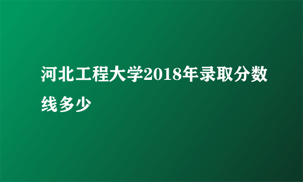 河北工程大学2018年录取分数线多少