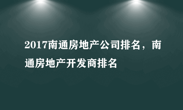 2017南通房地产公司排名，南通房地产开发商排名