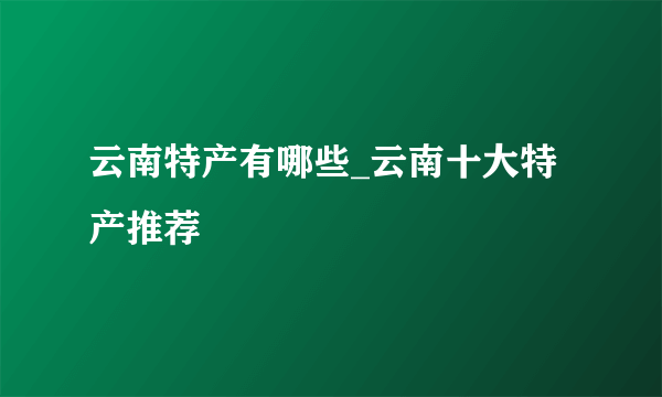 云南特产有哪些_云南十大特产推荐