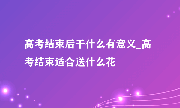 高考结束后干什么有意义_高考结束适合送什么花