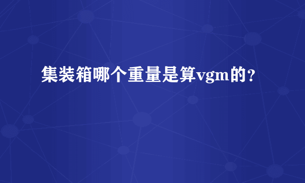 集装箱哪个重量是算vgm的？