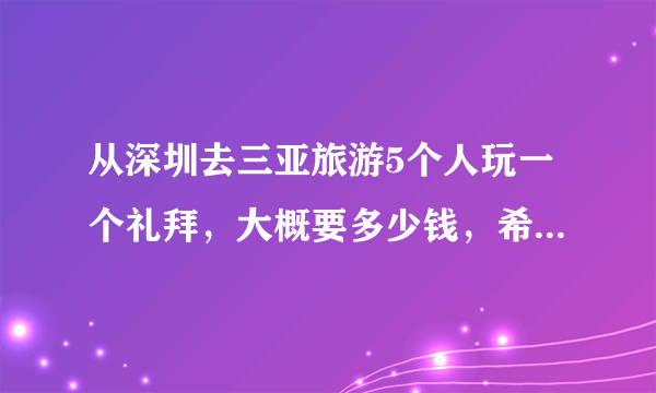 从深圳去三亚旅游5个人玩一个礼拜，大概要多少钱，希望能说具体点？