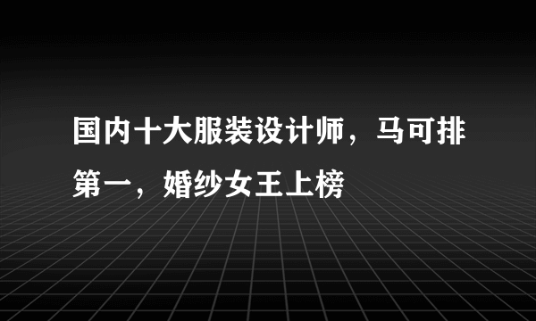 国内十大服装设计师，马可排第一，婚纱女王上榜