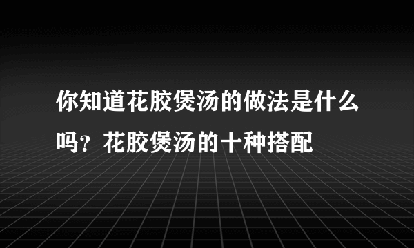 你知道花胶煲汤的做法是什么吗？花胶煲汤的十种搭配