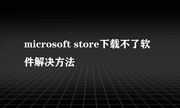 microsoft store下载不了软件解决方法